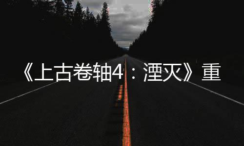 灭古卷轴4重制在年 今存上售一老毛湮版发病至